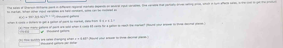 The sales of Sherwin-Williams paint in different regional markets depends on several input variables. One variable that partially drives selling price, which in turn affects sales, is the cost to get the product
to market. When other input variables are held constant, sales can be modeled as
s(x)=597.3(0.921^(4x+12)) thousand gallons
when it costs x dollars to get a gallon of paint to market, data from 0≤ x≤ 2.t
(a) How many gallons of paint are sold when it costs 65 cents for a gallon to reach the market? (Round your answer to three decimal places.)
179.632 thousand gallons
(b) How quickly are sales changing when x=0.65? (Round your answer to three decimal places.)
thousand gallons per dollar