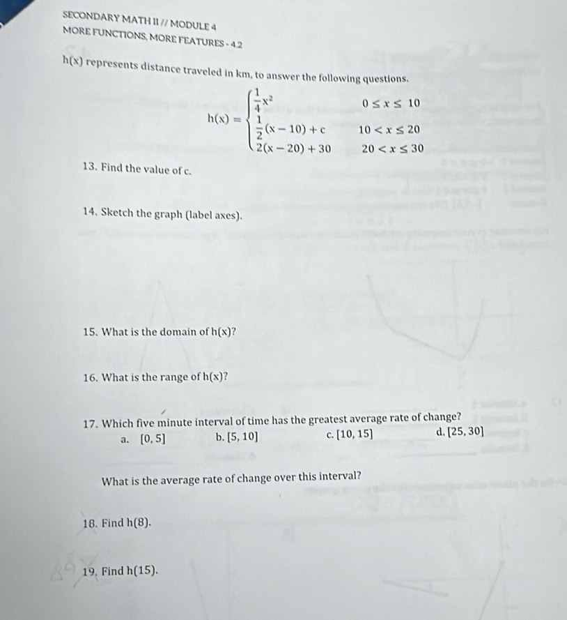 SECONDARY MATH II // MODULE 4
MORE FUNCTIONS, MORE FEATURES - 4.2
h(x) represents distance traveled in km, to answer the following questions.
h(x)=beginarrayl  1/4 x^20≤ x≤ 10  1/2 (x-10)+c10
13. Find the value of c.
14. Sketch the graph (label axes).
15. What is the domain of h(x) ?
16. What is the range of h(x)
17. Which five minute interval of time has the greatest average rate of change?
a. [0,5] b. [5,10] C. [10,15] d [25,30]
What is the average rate of change over this interval?
18. Find h(8). 
19. Find h(15).