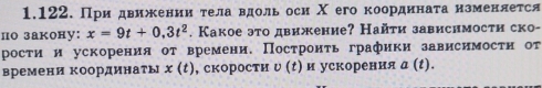 При движенииότела вдоль оси Χ его координаτанзменлется 
по закону: x=9t+0.3t^2. Какое это движение? Найτи зависнмости ско- 
рости и ускорения от времени. Постронτь графики зависимости от 
времени координаты x(t) , скорости 0 и ускорения а (t).