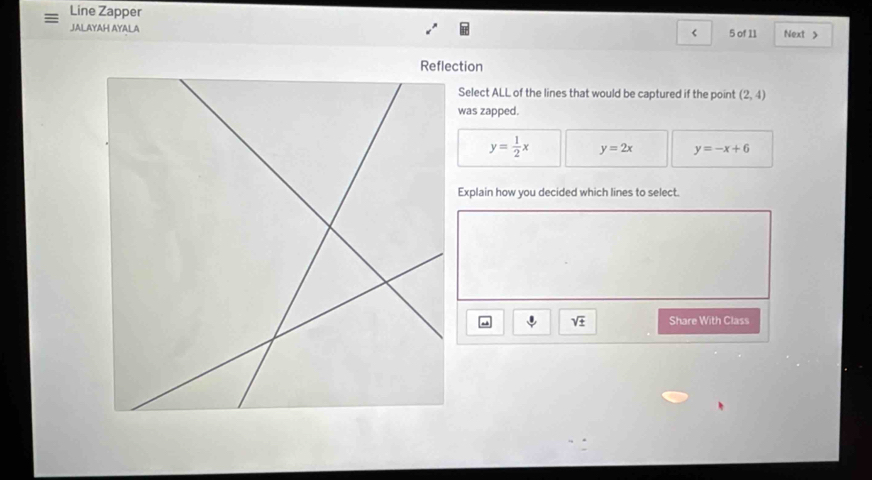 Line Zapper
JALAYAH AYALA < 5 of 11 Next >
Reflection
Select ALL of the lines that would be captured if the point (2,4)
was zapped.
y= 1/2 x y=2x y=-x+6
Explain how you decided which lines to select.
sqrt(± ) Share With Class