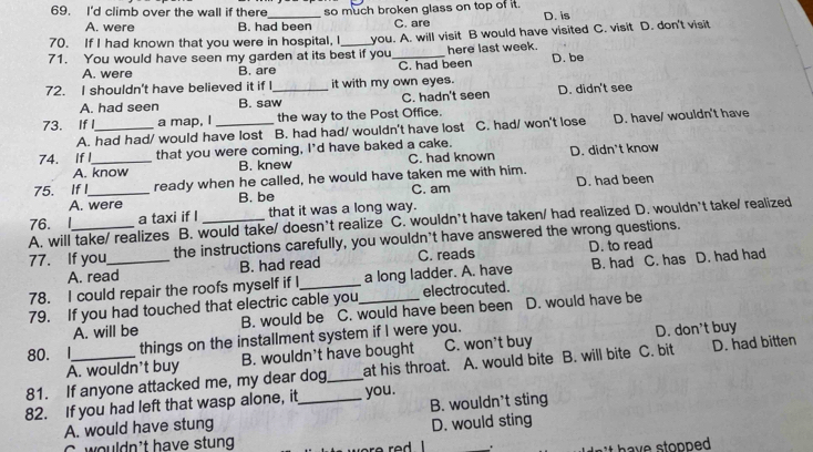 I'd climb over the wall if there_ so much broken glass on top of it. D. is
A. were B. had been C. are
70. If I had known that you were in hospital, I
71. You would have seen my garden at its best if you you. A. will visit B would have visited C. visit D. don't visit
here last week.
A. were B. are C. had been D. be
72. I shouldn't have believed it if I_ it with my own eyes. D. didn't see
A. had seen B. saw C. hadn't seen
73. If I_ a map, I _the way to the Post Office.
A. had had/ would have lost B. had had/ wouldn't have lost C. had/ won't lose D. have/ wouldn't have
74. If I_ that you were coming, I'd have baked a cake.
A. know B. knew C. had known D. didn't know
75. If I_ ready when he called, he would have taken me with him.
A. were B. be C. am D. had been
76. I a taxi if I that it was a long way.
A. will take/ realizes B. would take/ doesn’t realize C. wouldn’t have taken/ had realized D. wouldn’t take/ realized
77. If you the instructions carefully, you wouldn't have answered the wrong questions.
A. read B. had read C. reads D. to read
78. I could repair the roofs myself if I_ _a long ladder. A. have B. had C. has D. had had
79. If you had touched that electric cable you electrocuted.
A. will be B. would be C. would have been been D. would have be
80. I things on the installment system if I were you.
A. wouldn't buy B. wouldn't have bought C. won't buy D. don't buy
81. If anyone attacked me, my dear dog_ at his throat. A. would bite B. will bite C. bit D. had bitten
82. If you had left that wasp alone, it_ you.
A. would have stung B. wouldn't sting
D. would sting
C wouldn't have stung
.
have stopped .