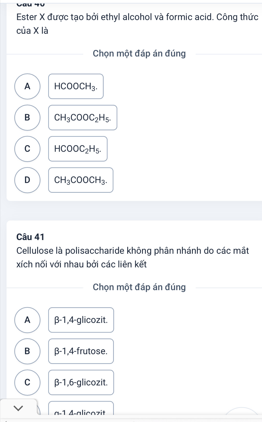 Ester X được tạo bởi ethyl alcohol và formic acid. Công thức
của X là
Chọn một đáp án đúng
A HCOOCH_3.
B CH_3COOC_2H_5.
C HCOOC_2H_5.
D CH_3COOCH_3. 
Câu 41
Cellulose là polisaccharide không phân nhánh do các mắt
xích nối với nhau bởi các liên kết
Chọn một đáp án đúng
A β-1, 4-glicozit.
B β-1, 4 -frutose.
C β-1, 6 -glicozit.
a -1 4-alicozit