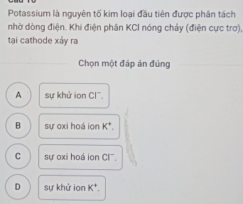 Potassium là nguyên tố kim loại đầu tiên được phân tách
nhờ dòng điện. Khi điện phân KCI nóng chảy (điện cực trơ),
tại cathode xảy ra
Chọn một đáp án đúng
A sự khử ion Cl.
B sự oxi hoá ion K^+.
C sự oxi hoá ion CI¯.
D sự khử ion K^+.