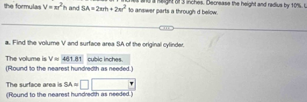 es and a height of 3 inches. Decrease the height and radius by 10%. U 
the formulas V=π r^2h and SA=2π rh+2π r^2 to answer parts a through d below. 
a. Find the volume V and surface area SA of the original cylinder. 
The volume is Vapprox 461.81 cubic inches. 
(Round to the nearest hundredth as needed.) 
The surface area is SAapprox
(Round to the nearest hundredth as needed.)