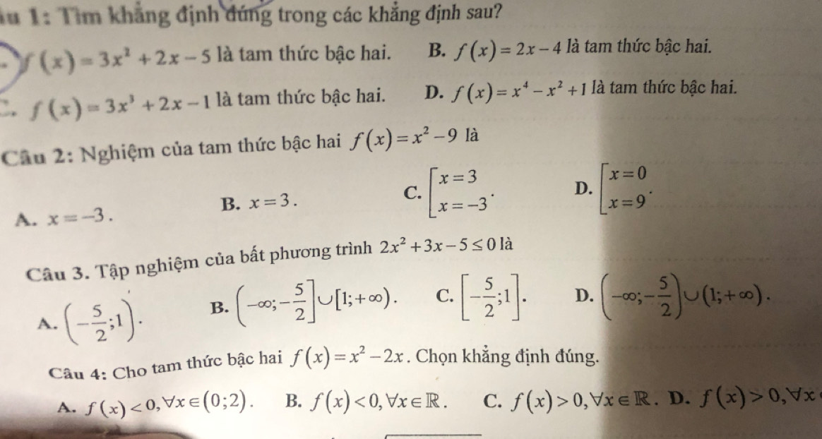 1 1: Tìm khẳng định đứng trong các khẳng định sau?
f(x)=3x^2+2x-5 là tam thức bậc hai. B. f(x)=2x-4 là tam thức bậc hai.
. f(x)=3x^3+2x-1 là tam thức bậc hai. D. f(x)=x^4-x^2+1 là tam thức bậc hai.
Câu 2: Nghiệm của tam thức bậc hai f(x)=x^2-9 là
C. beginarrayl x=3 x=-3endarray..
D.
A. x=-3.
B. x=3. beginarrayl x=0 x=9endarray.. 
Câu 3. Tập nghiệm của bất phương trình 2x^2+3x-5≤ 0 là
A. (- 5/2 ;1). B. (-∈fty ;- 5/2 ]∪ [1;+∈fty ). C. [- 5/2 ;1]. D. (-∈fty ;- 5/2 )∪ (1;+∈fty ). 
Câu 4: Cho tam thức bậc hai f(x)=x^2-2x. Chọn khẳng định đúng.
A. f(x)<0,forall x∈ (0;2). B. f(x)<0,forall x∈ R. C. f(x)>0, forall x∈ R. D. f(x)>0, forall x