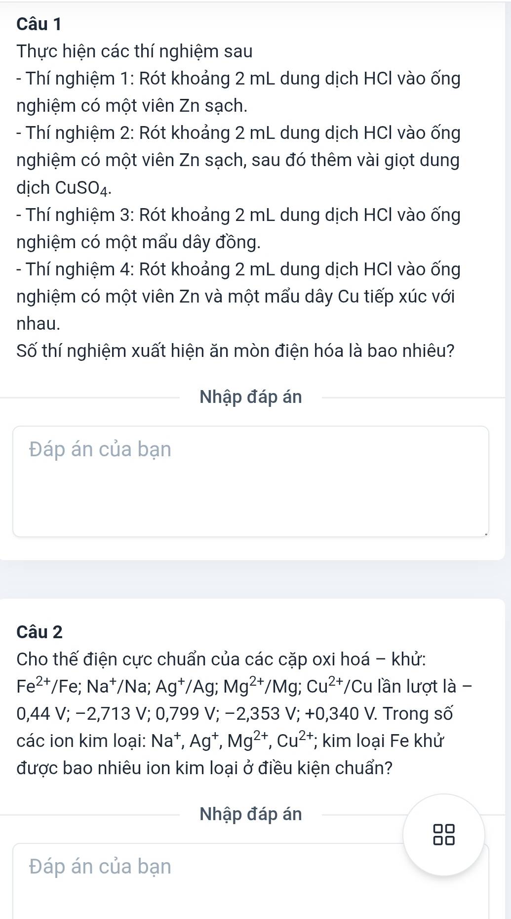 Thực hiện các thí nghiệm sau 
- Thí nghiệm 1: Rót khoảng 2 mL dung dịch HCl vào ống 
nghiệm có một viên Zn sạch. 
- Thí nghiệm 2: Rót khoảng 2 mL dung dịch HCl vào ống 
nghiệm có một viên Zn sạch, sau đó thêm vài giọt dung 
dịch CuSO₄. 
- Thí nghiệm 3: Rót khoảng 2 mL dung dịch HCl vào ống 
nghiệm có một mẩu dây đồng. 
- Thí nghiệm 4: Rót khoảng 2 mL dung dịch HCl vào ống 
nghiệm có một viên Zn và một mẩu dây Cu tiếp xúc với 
nhau. 
Số thí nghiệm xuất hiện ăn mòn điện hóa là bao nhiêu? 
Nhập đáp án 
Đáp án của bạn 
Câu 2 
Cho thế điện cực chuẩn của các cặp oxi hoá - khử:
Fe^(2+)/Fe; Na^+/Na; Ag^+/Ag; Mg^(2+)/Mg; Cu^(2+)/Cu u lần lượt là -
0,44 V; -2,713V; 0 ,799 V; −2,35 3V:+0.340 V. Trong số 
các ion kim loại: Na^+, Ag^+, Mg^(2+), Cu^(2+); kim loại Fe khử 
được bao nhiêu ion kim loại ở điều kiện chuẩn? 
Nhập đáp án 
Đáp án của bạn