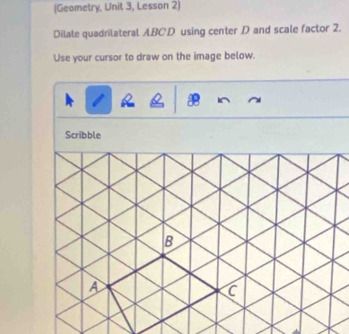 (Geometry, Unit 3, Lesson 2) 
Dilate quadrilateral ABCD using center D and scale factor 2. 
Use your cursor to draw on the image below. 
Scribble 
B 
A 
C