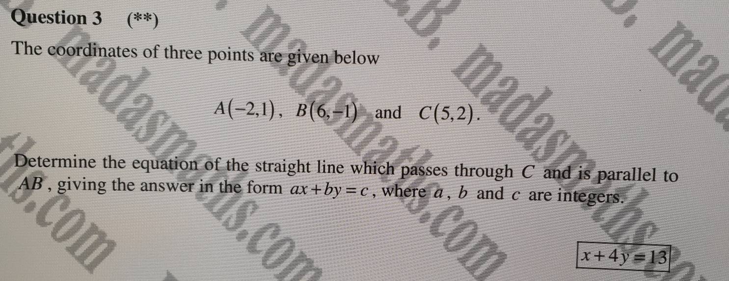 (**) 
The coordinates of three points are given below
A(-2,1), B(6,-1) and C(5,2). 
Determine the equation of the straight line which passes through C and is parallel to
AB , giving the answer in the form ax+by=c , where a, b and c are integers. 
a
x+4y=13