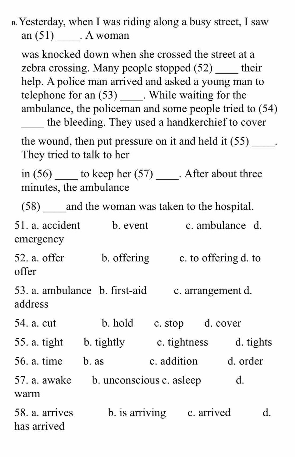 £. Yesterday, when I was riding along a busy street, I saw
an (51) _. A woman
was knocked down when she crossed the street at a
zebra crossing. Many people stopped (52)_ their
help. A police man arrived and asked a young man to
telephone for an (53)_ . While waiting for the
ambulance, the policeman and some people tried to (54)
_the bleeding. They used a handkerchief to cover
the wound, then put pressure on it and held it (55) _.
They tried to talk to her
in (56) _to keep her (57) _. After about three
minutes, the ambulance
(58) _and the woman was taken to the hospital.
51. a. accident b. event c. ambulance d.
emergency
52. a. offer b. offering c. to offering d. to
offer
53. a. ambulance b. first-aid c. arrangement d.
address
54. a. cut b. hold c. stop d. cover
55. a. tight b. tightly c. tightness d. tights
56. a. time b. as c. addition d. order
57. a. awake b. unconscious c. asleep d.
warm
58. a. arrives b. is arriving c. arrived d.
has arrived