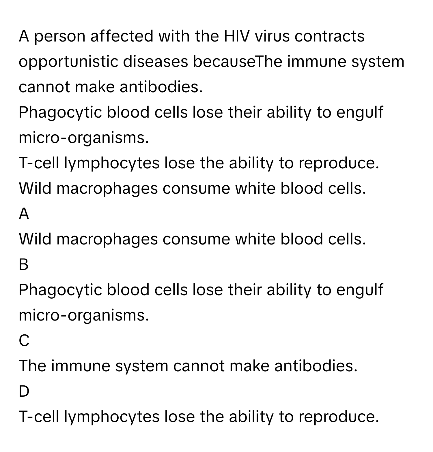 A person affected with the HIV virus contracts opportunistic diseases becauseThe immune system cannot make antibodies.
Phagocytic blood cells lose their ability to engulf micro-organisms.
T-cell lymphocytes lose the ability to reproduce.
Wild macrophages consume white blood cells.

A  
Wild macrophages consume white blood cells. 


B  
Phagocytic blood cells lose their ability to engulf micro-organisms. 


C  
The immune system cannot make antibodies. 


D  
T-cell lymphocytes lose the ability to reproduce.