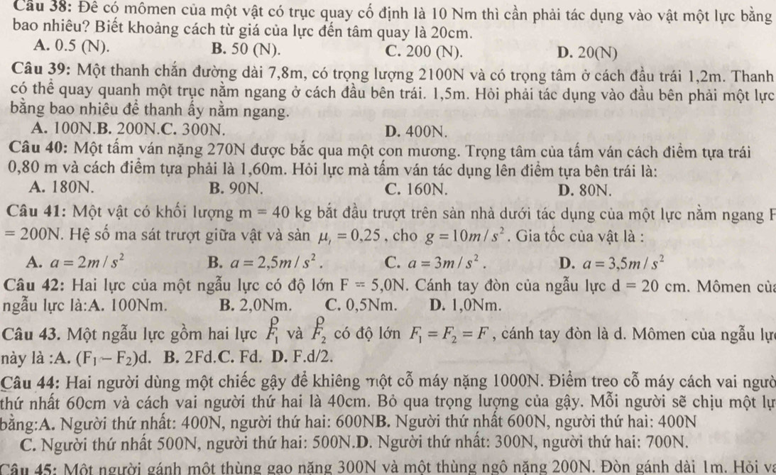 Cầu 38: Đê có mômen của một vật có trục quay cố định là 10 Nm thì cần phải tác dụng vào vật một lực bằng
bao nhiêu? Biết khoảng cách từ giá của lực đến tâm quay là 20cm.
A. 0.5 (N). B. 50 (N). C. 200 (N). D. 20(N)
Câu 39: Một thanh chắn đường dài 7,8m, có trọng lượng 2100N và có trọng tâm ở cách đầu trái 1,2m. Thanh
có thể quay quanh một trục nằm ngang ở cách đầu bên trái. 1,5m. Hỏi phải tác dụng vào đầu bên phải một lực
bằng bao nhiêu để thanh ấy nằm ngang.
A. 100N.B. 200N.C. 300N. D. 400N.
Câu 40: Một tấm ván nặng 270N được bắc qua một con mương. Trọng tâm của tấm ván cách điểm tựa trái
0,80 m và cách điểm tựa phải là 1,60m. Hỏi lực mà tấm ván tác dụng lên điểm tựa bên trái là:
A. 180N. B. 90N. C. 160N. D. 80N.
Câu 41: Một vật có khối lượng m=40kg bắt đầu trượt trên sàn nhà dưới tác dụng của một lực nằm ngang F
=200N. Hệ số ma sát trượt giữa vật và sanmu ,=0,25 , cho g=10m/s^2. Gia tốc của vật là :
A. a=2m/s^2 B. a=2,5m/s^2. C. a=3m/s^2. D. a=3,5m/s^2
Câu 42: Hai lực của một ngẫu lực có độ lớn F=5,0N. Cánh tay đòn của ngẫu lực d=20cm. Mômen của
ngẫu lực là:A. 100Nm. B. 2,0Nm. C. 0,5Nm. D. 1,0Nm.
Câu 43. Một ngẫu lực gồm hai lực F_1 và F_2 có độ lớn F_1=F_2=F , cánh tay đòn là d. Mômen của ngẫu lự
này là :A. (F_1-F_2)d B. 2Fd.C. Fd. D. F.d/2.
Câu 44: Hai người dùng một chiếc gậy để khiêng một cỗ máy nặng 1000N. Điểm treo cỗ máy cách vai người
nthứ nhất 60cm và cách vai người thứ hai là 40cm. Bỏ qua trọng lượng của gậy. Mỗi người sẽ chịu một lự
bằng:A. Người thứ nhất: 400N, người thứ hai: 600NB. Người thứ nhất 600N, người thứ hai: 400N
C. Người thứ nhất 500N, người thứ hai: 500N.D. Người thứ nhất: 300N, người thứ hai: 700N.
Câu 45: Một người gánh một thùng gao năng 300N và một thùng ngô năng 200N. Đòn gánh dài 1m. Hỏi và