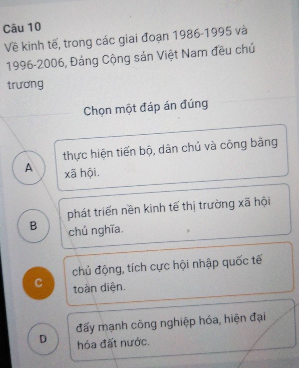 Về kinh tế, trong các giai đoạn 1986 -1995 và
1996-2006, Đảng Cộng sản Việt Nam đều chủ
trương
Chọn một đáp án đúng
thực hiện tiến bộ, dân chủ và công bằng
A
xã hội.
phát triển nền kinh tế thị trường xã hội
B
chủ nghĩa.
chủ động, tích cực hội nhập quốc tế
C
toàn diện.
đấy mạnh công nghiệp hóa, hiện đại
D
hóa đất nước.