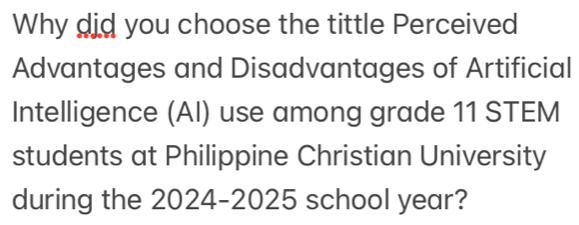 Why did you choose the tittle Perceived 
Advantages and Disadvantages of Artificial 
Intelligence (AI) use among grade 11 STEM 
students at Philippine Christian University 
during the 2024-2025 school year?