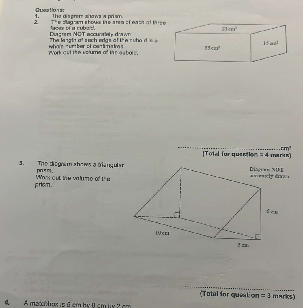 The diagram shows a prism.
2. The diagram shows the area of each of three
faces of a cuboid. 
Diagram NOT accurately drawn
The length of each edge of the cuboid is a
whole number of centimetres.
Work out the volume of the cuboid.
_
cm^3
(Total for question =4 marks)
3. The diagram shows a triangular
prism.
Work out the volume of the
prism.
_
(Total for question =3 marks)
4. A matchbox is 5 cm by 8 cm by 2 cm