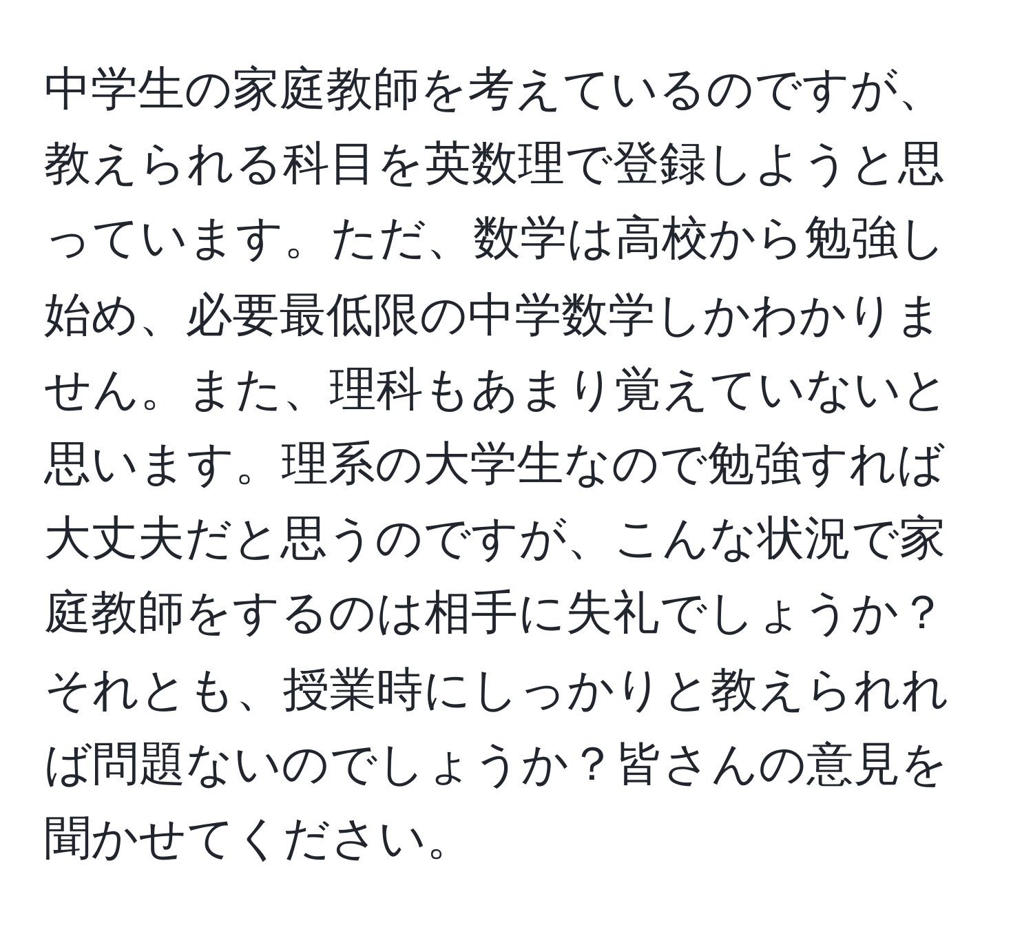 中学生の家庭教師を考えているのですが、教えられる科目を英数理で登録しようと思っています。ただ、数学は高校から勉強し始め、必要最低限の中学数学しかわかりません。また、理科もあまり覚えていないと思います。理系の大学生なので勉強すれば大丈夫だと思うのですが、こんな状況で家庭教師をするのは相手に失礼でしょうか？それとも、授業時にしっかりと教えられれば問題ないのでしょうか？皆さんの意見を聞かせてください。