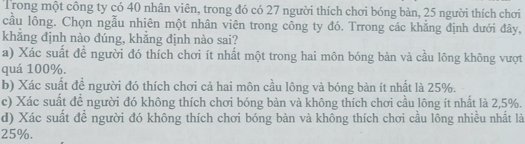 Trong một công ty có 40 nhân viên, trong đó có 27 người thích chơi bóng bàn, 25 người thích chơi
cầu lông. Chọn ngẫu nhiên một nhân viên trong công ty đó. Trrong các khẳng định dưới đây,
khǎng định nào đúng, khắng định nào sai?
a) Xác suất để người đó thích chơi ít nhất một trong hai môn bóng bàn và cầu lông không vượt
quá 100%.
b) Xác suất để người đó thích chơi cả hai môn cầu lông và bóng bàn ít nhất là 25%.
c) Xác suất để người đó không thích chơi bóng bàn và không thích chơi cầu lông ít nhất là 2,5%.
d) Xác suất để người đó không thích chơi bóng bàn và không thích chơi cầu lông nhiều nhất là
25%.