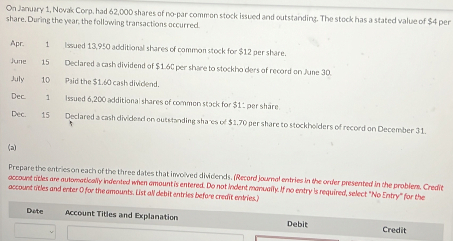 On January 1, Novak Corp. had 62,000 shares of no-par common stock issued and outstanding. The stock has a stated value of $4 per 
share. During the year, the following transactions occurred. 
Apr. 1 Issued 13,950 additional shares of common stock for $12 per share. 
June 15 Declared a cash dividend of $1.60 per share to stockholders of record on June 30. 
July 10 Paid the $1.60 cash dividend. 
Dec. 1 Issued 6,200 additional shares of common stock for $11 per share. 
Dec. 15 Declared a cash dividend on outstanding shares of $1.70 per share to stockholders of record on December 31. 
(a) 
Prepare the entries on each of the three dates that involved dividends. (Record journal entries in the order presented in the problem. Credit 
account titles are automatically indented when amount is entered. Do not indent manually. If no entry is required, select "No Entry" for the 
account titles and enter O for the amounts. List all debit entries before credit entries.) 
Date Account Titles and Explanation Debit Credit