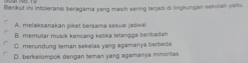 Soai No.19
Berikut ini intoleransi beragama yang masih sering terjadi di lingkungan sekplah yaitu.
A. melaksanakan piket bersama sesuai jadwal
B. memutar musik kencang ketika tetangga beribadah
C. merundung teman sekelas yang agamanya berbeda
D. berkelompok dengan teman yang agamanya minoritas