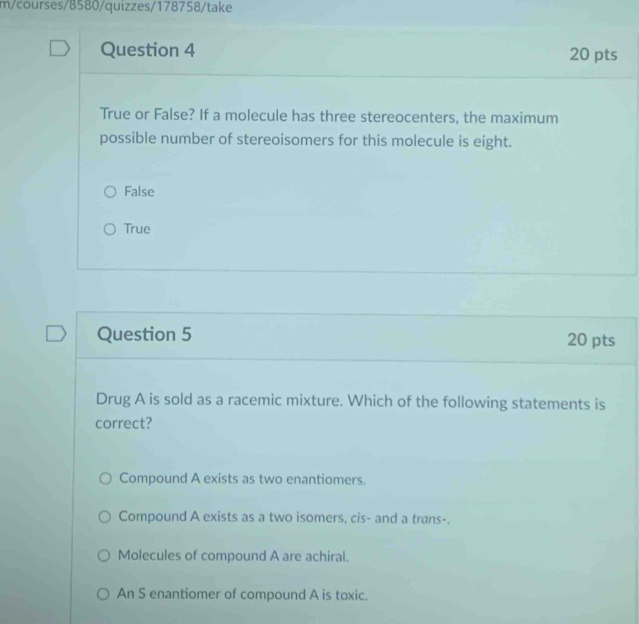 m/courses/8580/quizzes/178758/take
Question 4 20 pts
True or False? If a molecule has three stereocenters, the maximum
possible number of stereoisomers for this molecule is eight.
False
True
Question 5 20 pts
Drug A is sold as a racemic mixture. Which of the following statements is
correct?
Compound A exists as two enantiomers.
Compound A exists as a two isomers, cis- and a trans-.
Molecules of compound A are achiral.
An S enantiomer of compound A is toxic.