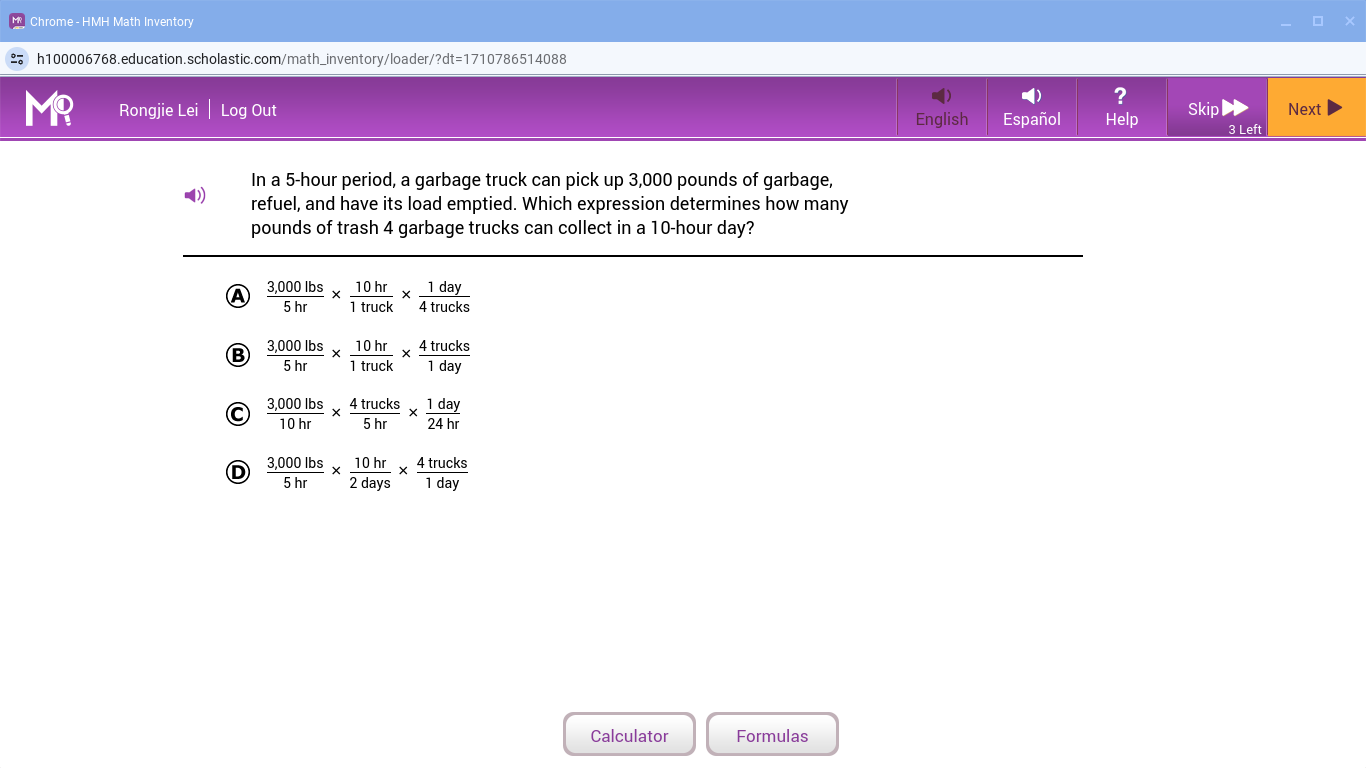 Chrome - HMH Math Inventory
h100006768.education.scholastic.com/math_inventory/loader/?dt=1710786514088
?
M? Rongjie Lei | Log Out English Español Help Skip 3 Left Next
In a 5-hour period, a garbage truck can pick up 3,000 pounds of garbage,
() refuel, and have its load emptied. Which expression determines how many
pounds of trash 4 garbage trucks can collect in a 10-hour day?
Ⓐ  (3,000lbs)/5hr *  10hr/1truck *  1day/4trucks 
Ⓑ  (3,000lbs)/5hr *  10hr/1truck *  4trucks/1day 
C  (3,000lbs)/10hr *  4trucks/5hr *  1day/24hr 
D  (3,000lbs)/5hr *  10hr/2days *  4trucks/1day 
Calculator Formulas