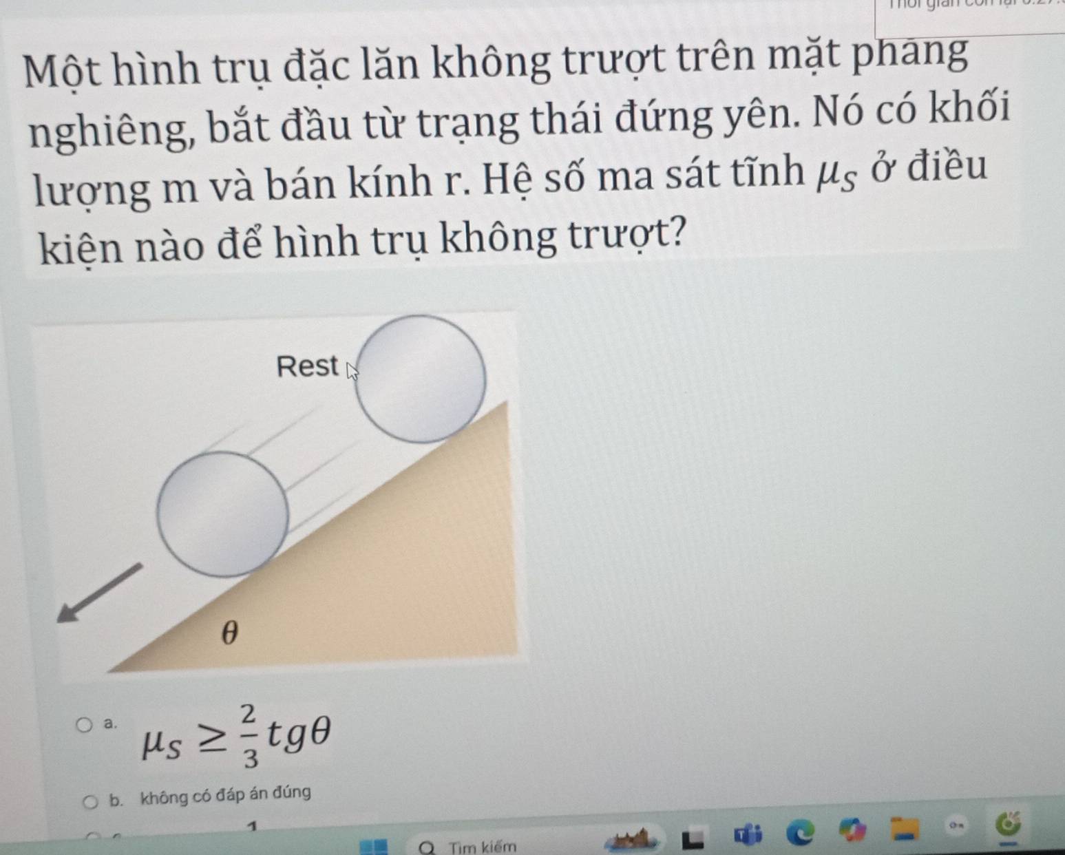 Một hình trụ đặc lăn không trượt trên mặt phang
nghiêng, bắt đầu từ trạng thái đứng yên. Nó có khối
lượng m và bán kính r. Hệ số ma sát tĩnh mu _S _0^(7 điều
kiện nào để hình trụ không trượt?
a. mu _S)≥  2/3 tgθ
bǐ không có đáp án đúng
Tìm kiếm