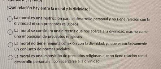 ¿Qué relación hay entre la moral y la divinidad?
La moral es una restricción para el desarrollo personal y no tiene relación con la
divinidad ni con preceptos religiosos
La moral se considera una directriz que nos acerca a la divinidad, mas no como
una imposición de preceptos religiosos
La moral no tiene ninguna conexión con la divinidad, ya que es exclusivamente
un conjunto de normas sociales
La moral es una imposición de preceptos religiosos que no tiene relación con el
desarrollo personal ni con acercarse a la divinidad