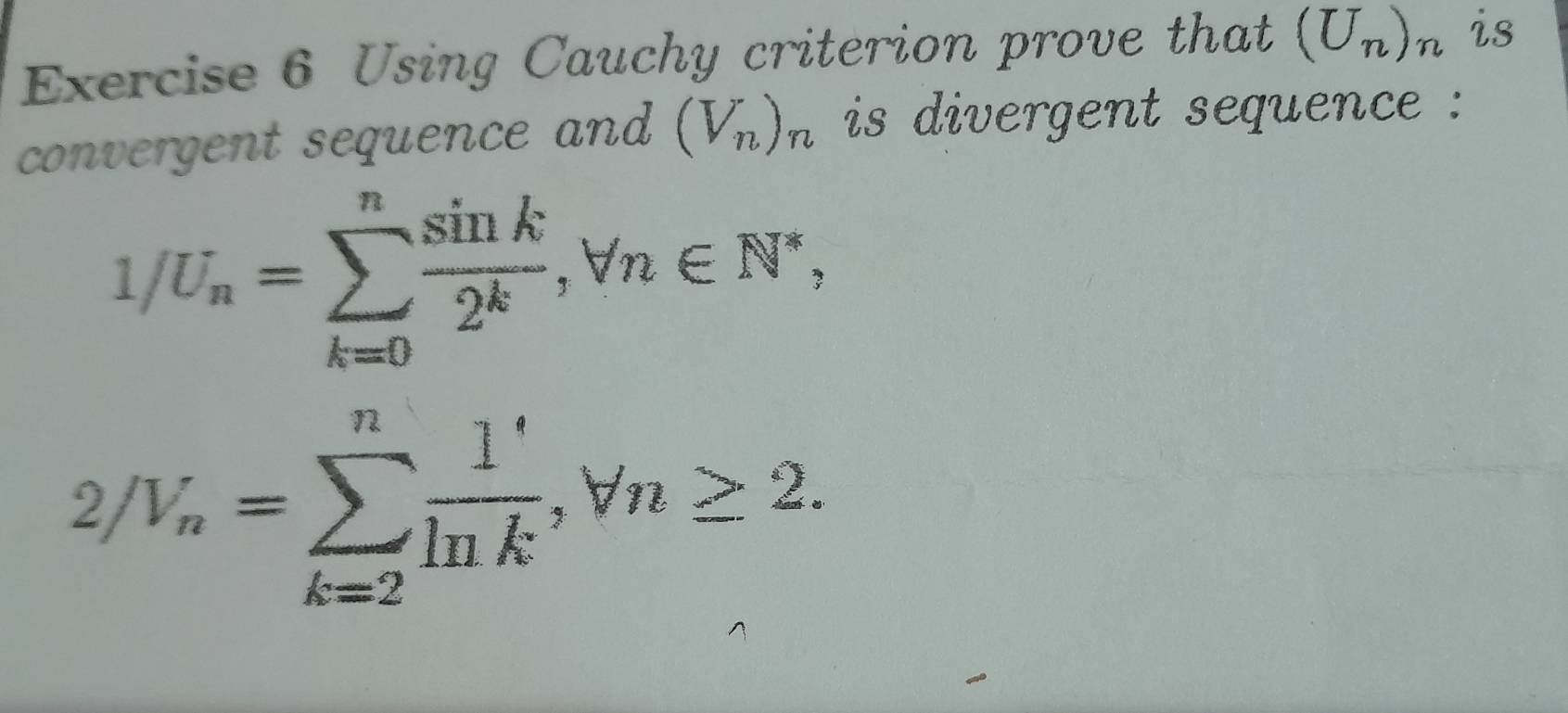 Using Cauchy criterion prove that (U_n)_n is 
convergent sequence and (V_n)_n is divergent sequence :
1/U_n=sumlimits _(k=0)^n sin k/2^k , forall n∈ N^*,
2/V_n=sumlimits _(k=2)^n 1/ln k , forall n≥ 2.