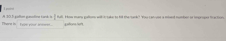 A 10.5 gallon gasoline tank is  3/4  full. How many gallons will it take to fill the tank? You can use a mixed number or improper fraction. 
There is type your answer... gallons left.