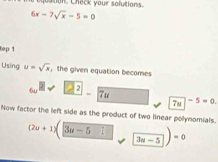 the equation. Check your solutions.
6x-7sqrt(x)-5=0
tep 1 
Using u=sqrt(x) , the given equation becomes
6u^2sqrt(_ 2)-7u
7u -5=0. 
Now factor the left side as the product of two linear polynomials.
(2u+1)(3u-5□ □ 3u-5)=0