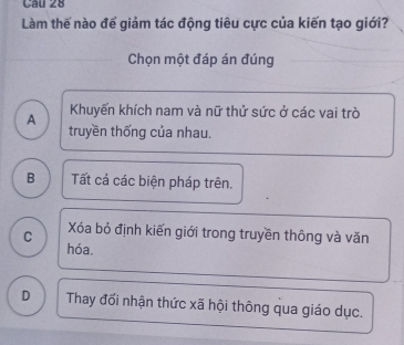 Làm thế nào để giảm tác động tiêu cực của kiến tạo giới?
Chọn một đáp án đúng
Khuyến khích nam và nữ thứ sức ở các vai trò
A truyền thống của nhau.
B Tất cả các biện pháp trên.
C Xóa bỏ định kiến giới trong truyền thông và văn
hóa.
D Thay đối nhận thức xã hội thông qua giáo dục.