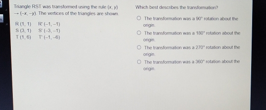 Triangle RST was transformed using the rule (x,y) Which best describes the transformation?
to (-x,-y) The vertices of the trianales are shown
O  The transformation was l 90° rotation about the
R(1,1) R'(-1,-1) origin.
S (3,1) S'(-3,-1)
The transformation was a 180° rotation about the
T(1,6) T'(-1,-6) origin.
○ The transformation was a 270° rotation about the
origin.
○ The transformation was a 360° rotation about the
origin.