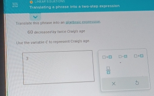 LNEAR AQUATIONS 
Translating a phrase into a two-step expression 
Translate this phrase into an algebraic expression
60 decreased by twice Craig's age 
Use the variable C to represent Craig's age
3
□ +□ □ -□ □ * □
 □ /□  
×