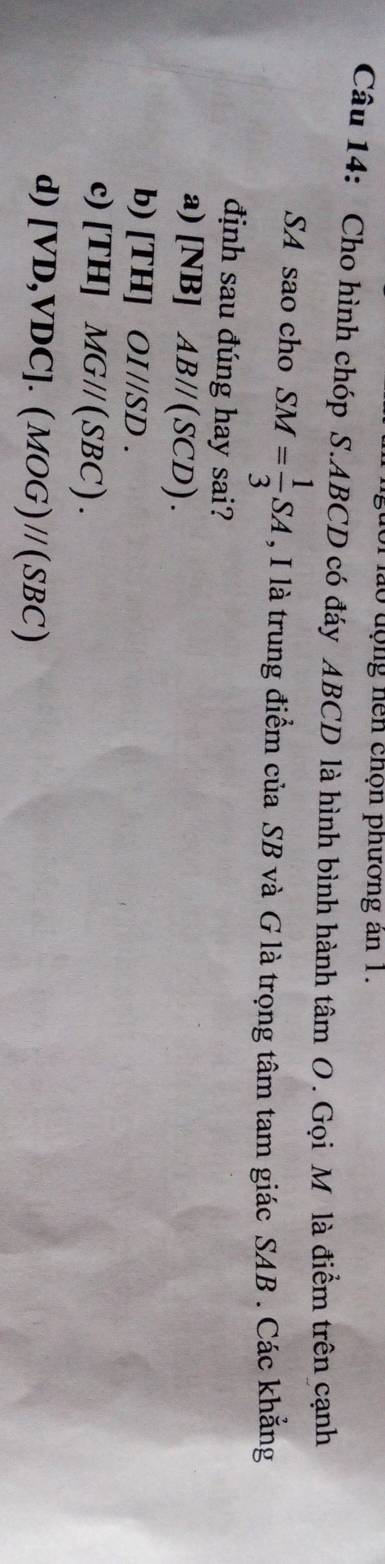 lo động hen chọn phương an 1.
Câu 14: Cho hình chóp S. ABCD có đáy ABCD là hình bình hành tâm O. Gọi M là điểm trên cạnh
SA sao cho SM= 1/3 SA , I là trung điểm của SB và G là trọng tâm tam giác SAB . Các khẳng
định sau đúng hay sai?
a) (NB AB//(SCD).
b) [TH] OI//SD.
c) [TH]MG//(SBC).
d) [VD,VDC].(MOG)//(SBC)