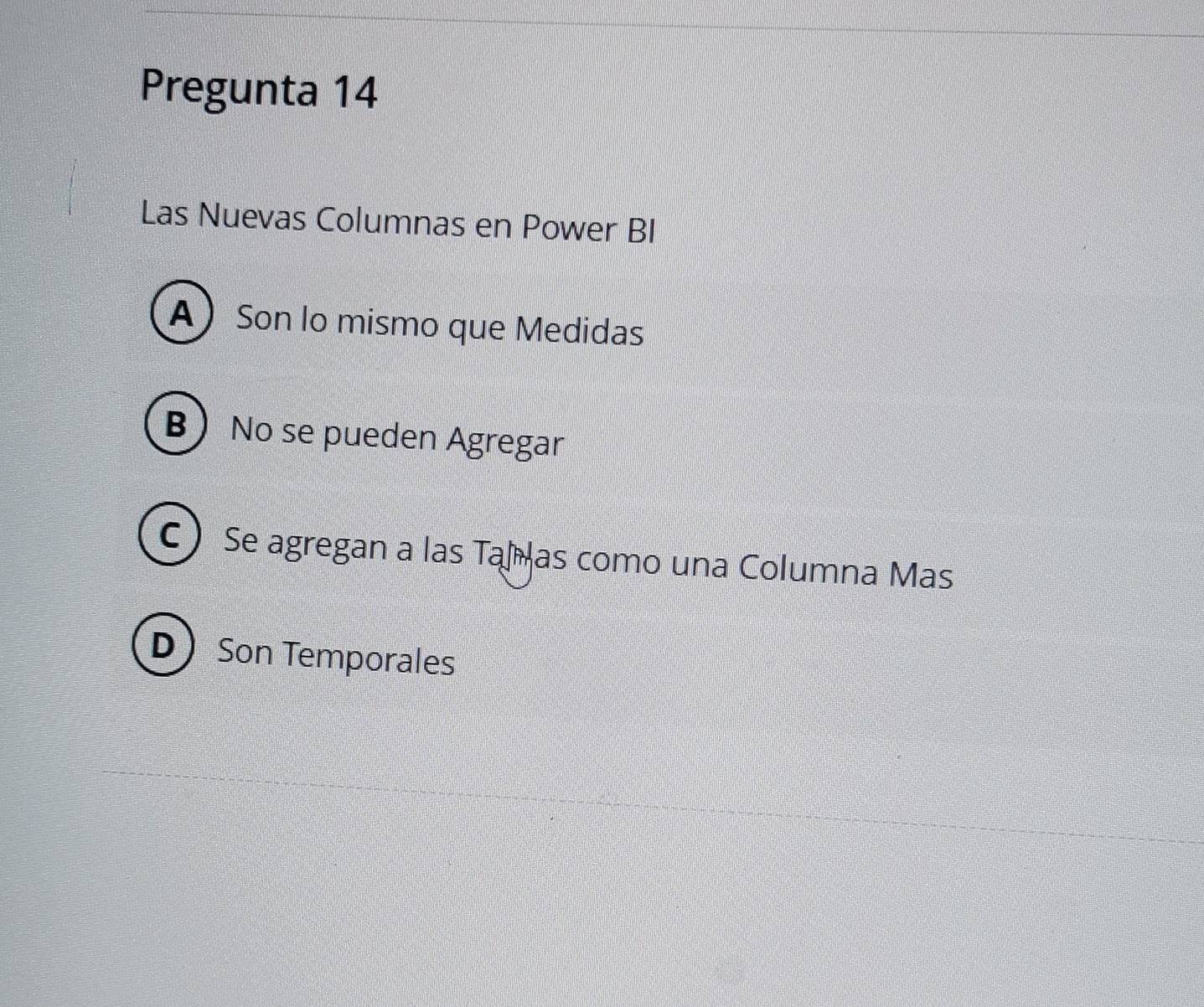 Pregunta 14
Las Nuevas Columnas en Power BI
A Son lo mismo que Medidas
B No se pueden Agregar
C Se agregan a las Taí as como una Columna Mas
DSon Temporales