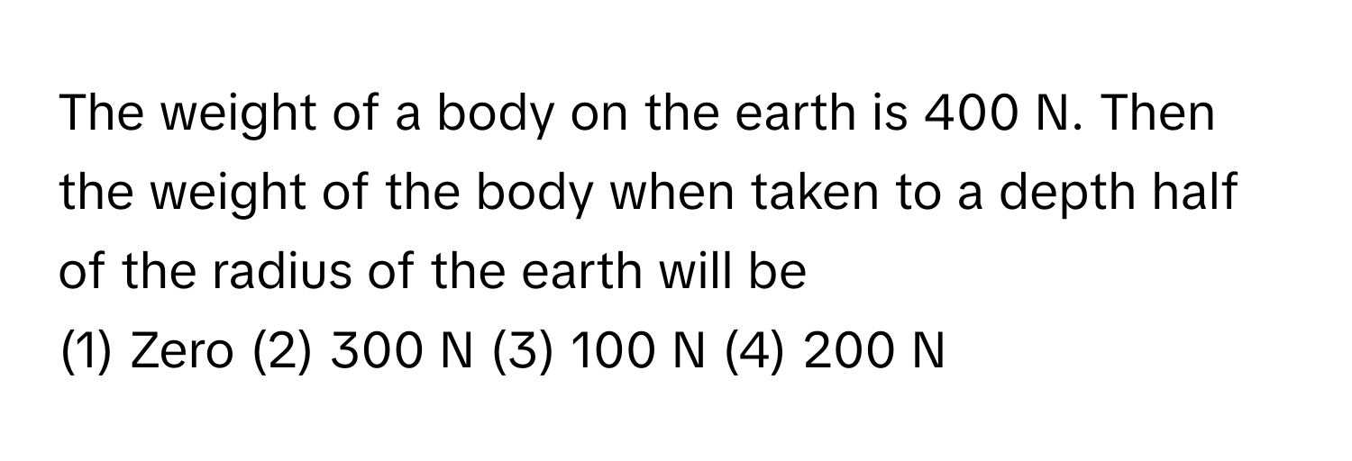 The weight of a body on the earth is 400 N. Then the weight of the body when taken to a depth half of the radius of the earth will be

(1) Zero (2) 300 N (3) 100 N (4) 200 N