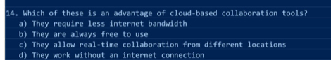 Which of these is an advantage of cloud-based collaboration tools?
a) They require less internet bandwidth
b) They are always free to use
c) They allow real-time collaboration from different locations
d) They work without an internet connection