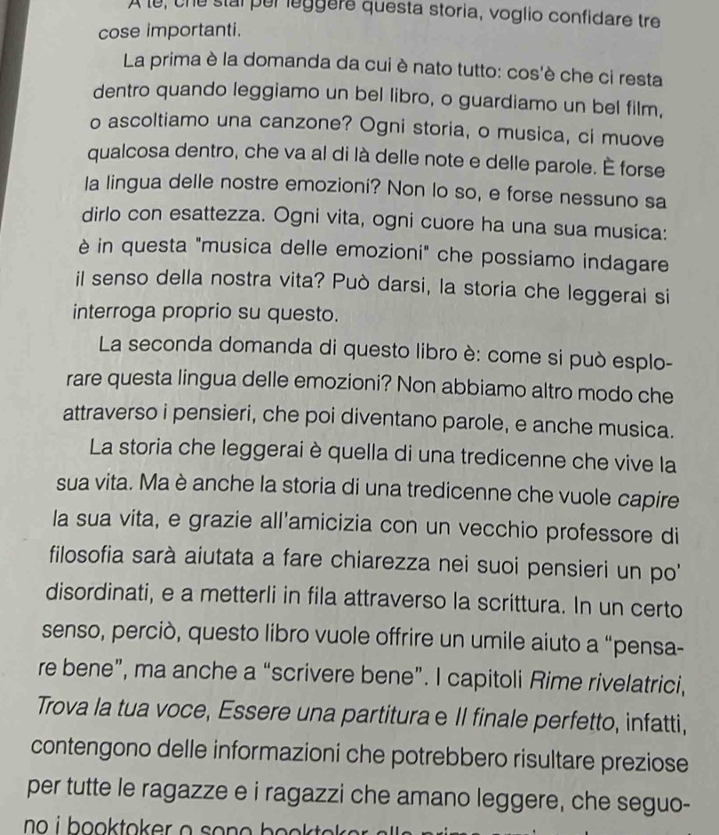 A le, che stal per leggere questa storia, voglio confidare tre
cose importanti.
La prima è la domanda da cui è nato tutto: cos'è che ci resta
dentro quando leggiamo un bel libro, o guardiamo un bel film,
o ascoltiamo una canzone? Ogni storia, o musica, ci muove
qualcosa dentro, che va al di là delle note e delle parole. É forse
la lingua delle nostre emozioni? Non lo so, e forse nessuno sa
dirlo con esattezza. Ogni vita, ogni cuore ha una sua musica:
è in questa "musica delle emozioni" che possiamo indagare
il senso della nostra vita? Può darsi, la storia che leggerai si
interroga proprio su questo.
La seconda domanda di questo libro è: come si può esplo-
rare questa lingua delle emozioni? Non abbiamo altro modo che
attraverso i pensieri, che poi diventano parole, e anche musica.
La storia che leggerai è quella di una tredicenne che vive la
sua vita. Ma è anche la storia di una tredicenne che vuole capire
la sua vita, e grazie all'amicizia con un vecchio professore di
filosofia sarà aiutata a fare chiarezza nei suoi pensieri un po'
disordinati, e a metterli in fila attraverso la scrittura. In un certo
senso, perciò, questo libro vuole offrire un umile aiuto a “pensa-
re bene”, ma anche a “scrivere bene”. I capitoli Rime rivelatrici,
Trova la tua voce, Essere una partitura e II finale perfetto, infatti,
contengono delle informazioni che potrebbero risultare preziose
per tutte le ragazze e i ragazzi che amano leggere, che seguo-