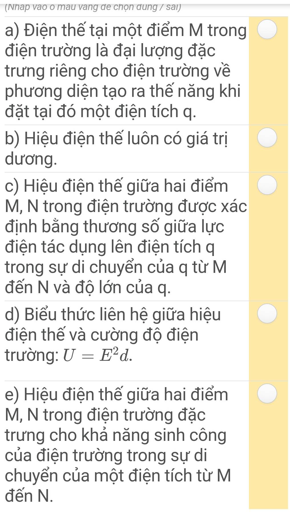 (Nhap vao o mau vang de chọn dung / sai) 
a) Điện thế tại một điểm M trong 
điện trường là đại lượng đặc 
trưng riêng cho điện trường về 
phương diện tạo ra thế năng khi 
đặt tại đó một điện tích q. 
b) Hiệu điện thế luôn có giá trị 
dương. 
c) Hiệu điện thế giữa hai điểm
M, N trong điện trường được xác
định bằng thương số giữa lực 
điện tác dụng lên điện tích q
trong sự di chuyển của q từ M
đến N và độ lớn của q. 
d) Biểu thức liên hệ giữa hiệu 
điện thế và cường độ điện 
trường: U=E^2d. 
e) Hiệu điện thế giữa hai điểm
M, N trong điện trường đặc 
trưng cho khả năng sinh công 
của điện trường trong sự di 
chuyển của một điện tích từ M 
đến N.