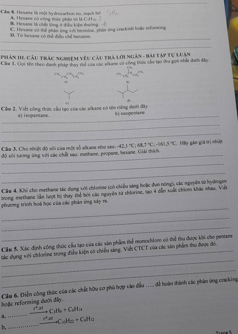 Hexane là một hydrocarbon no, mạch hở
A. Hexane có công thức phân tử là C7H16.
B. Hexane là chất lỏng ở điều kiện thường.
C. Hexane có thể phản ứng với bromine, phản ứng crackinh hoặc reforming.
D. Từ hexane có thể điều chế benzene.
Phản III. Câu trác nghiệm yêu càu trả lời ngán - bài tập tự luận
Câu 1. Gọi tên theo danh pháp thay thế của các alkane có công thức cấu tạo thu gọn nhất dưới đây:
CH_3._CH_2CH_2CH_2^((CH_3))
beginarrayr CH_3 CH_2^CH_3CH_2CH_2^((CH_3))
n)
b)
。
d)
Câu 2. Viết công thức cấu tạo của các alkane có tên riêng dưới đây
_a) isopentane. b) neopentane
_
_
Câu 3. Cho nhiệt độ sôi của một số alkane như sau: -42,1°C;68,7°C;-161,5°C. Hãy gán giá trị nhiệt
độ sôi tương ứng với các chất sau: methane, propane, hexane. Giải thích.
_
_
Câu 4. Khi cho methane tác dụng với chlorine (có chiếu sáng hoặc đun nóng), các nguyên tử hydrogen
trong methane lần lượt bị thay thế bởi các nguyên tử chlorine, tạo 4 dẫn xuất chloro khác nhau. Viết
_
phương trình hoá học của các phản ứng xảy ra.
_
_
Câu 5. Xác định công thức cấu tạo của các sản phẩm thể monochloro có thể thu được khi cho pentane
_
tác dụng với chlorine trong điều kiện có chiếu sáng. Viết CTCT của các sản phẩm thu được đó.
_
Câu 6. Điền công thức của các chất hữu cơ phù hợp vào dấu ..... để hoàn thành các phản ứng cracking
hoặc reforming dưới đây.
a, xrightarrow t^o,xtC_3H_6+C_6H_14
_·s xrightarrow t^o,xtC_10H_22+C_6H_12
b,
Trang 5