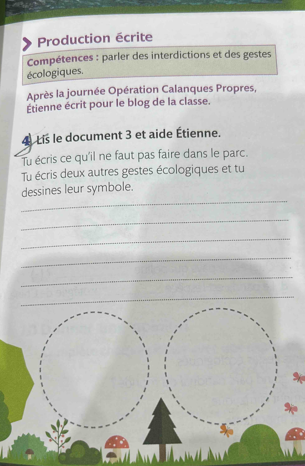 Production écrite 
Compétences : parler des interdictions et des gestes 
écologiques. 
Après la journée Opération Calanques Propres, 
Étienne écrit pour le blog de la classe. 
4 Lis le document 3 et aide Étienne. 
Tu écris ce qu'il ne faut pas faire dans le parc. 
Tu écris deux autres gestes écologiques et tu 
_ 
dessines leur symbole. 
_ 
_ 
_ 
_ 
_