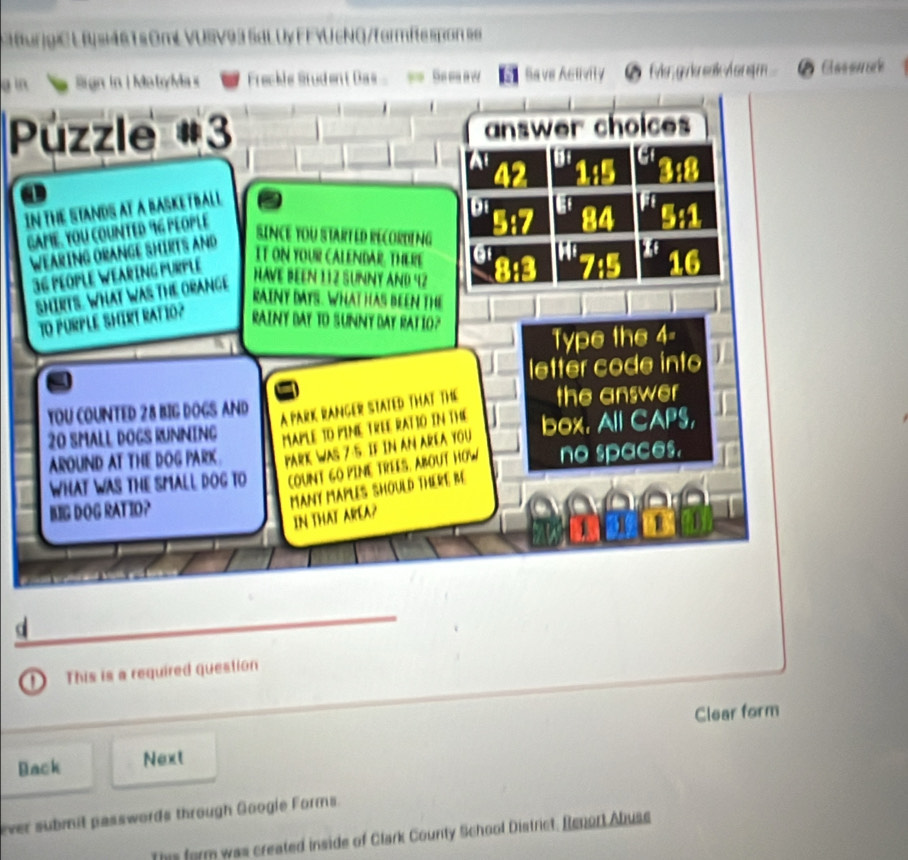 Ba ve A B 
choices 
our 

Type the 4
c o e 
YOU COUNTED 28 BIG DOGS AND the answer
20 SMALL DOGS RUNNING MaPLE TO PINE TrEE PAT Box. All CAPS 
AS 75 F IN A 1a 
AROUND AT THE DOG PARK PARK 
WHAT WAS THE SMALL DOG TO no spaces. 
MAnY MAPLES SHOULD THERT, BE 
BIG DOG RATIO? 
IN THAT AREA? 
_ 
_ 
This is a required question 
Clear form 
Back Next 
ever submit passwords through Googie Forms. 
form was created inside of Clark County School District. Renort Abuse