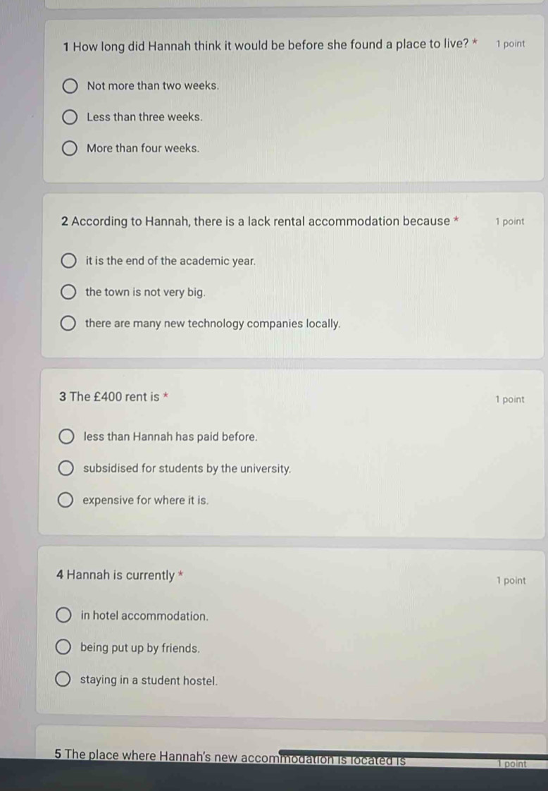 How long did Hannah think it would be before she found a place to live? * 1 point
Not more than two weeks.
Less than three weeks.
More than four weeks.
2 According to Hannah, there is a lack rental accommodation because * 1 point
it is the end of the academic year.
the town is not very big.
there are many new technology companies locally.
3 The £400 rent is * 1 point
less than Hannah has paid before.
subsidised for students by the university.
expensive for where it is.
4 Hannah is currently * 1 point
in hotel accommodation.
being put up by friends.
staying in a student hostel.
5 The place where Hannah's new accommodation is located is
point