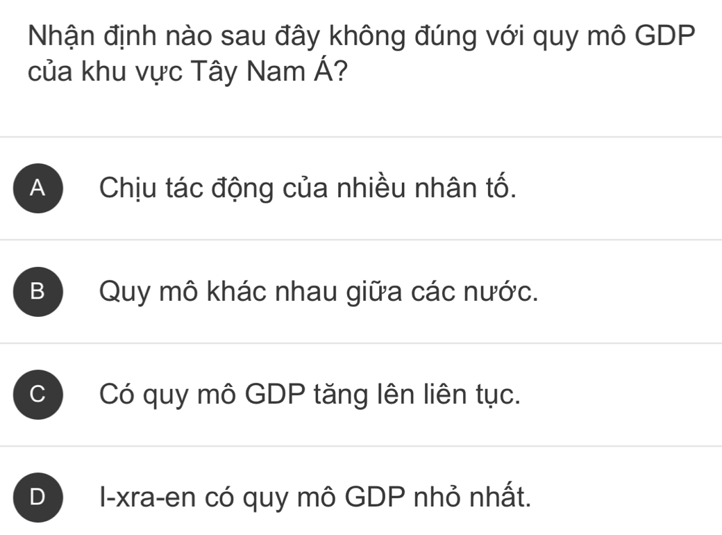 Nhận định nào sau đây không đúng với quy mô GDP
của khu vực Tây Nam Á?
A Chịu tác động của nhiều nhân tố.
B ) Quy mô khác nhau giữa các nước.
C Có quy mô GDP tăng lên liên tục.
D I-xra-en có quy mô GDP nhỏ nhất.