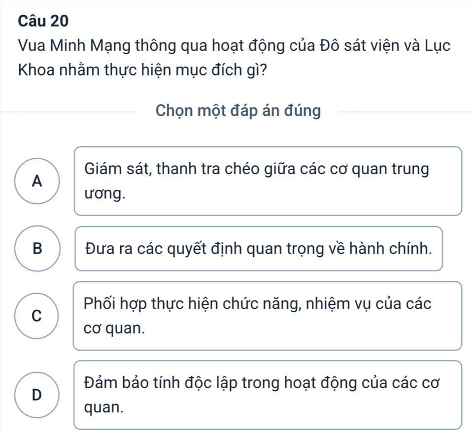 Vua Minh Mạng thông qua hoạt động của Đô sát viện và Lục
Khoa nhằm thực hiện mục đích gì?
Chọn một đáp án đúng
Giám sát, thanh tra chéo giữa các cơ quan trung
A
ương.
B Đưa ra các quyết định quan trọng về hành chính.
Phối hợp thực hiện chức năng, nhiệm vụ của các
C
cơ quan.
Đảm bảo tính độc lập trong hoạt động của các cơ
D
quan.