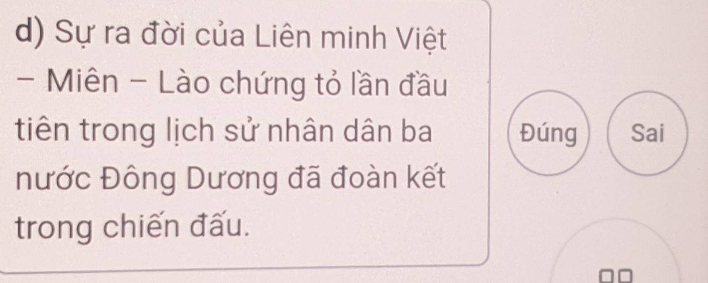 Sự ra đời của Liên minh Việt 
- Miên - Lào chứng tỏ lần đầu 
tiên trong lịch sử nhân dân ba Đúng Sai 
nước Đông Dương đã đoàn kết 
trong chiến đấu.