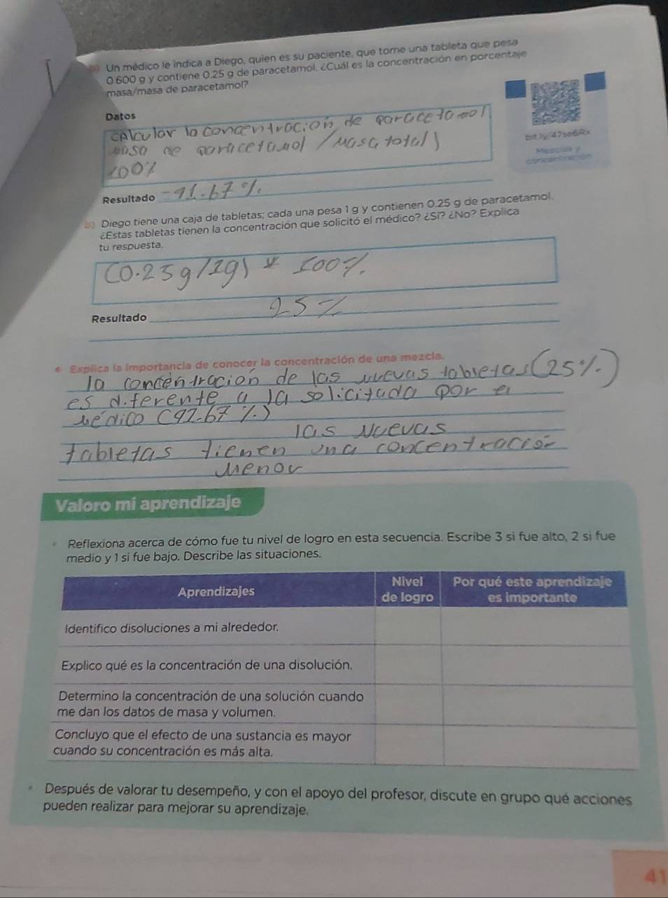 Un médico le indica a Diego, quien es su paciente, que torne una tableta que pesa
0.600 g y contiene 0.25 g de paracetamol. ¿Cuál es la concentración en porcentaje 
masa/masa de paracetamol? 
Datos 
bitly/47so6Rx 
_ 
concan tnición Mezcua y 
Resultado 
_ 
Diego tiene una caja de tabletas; cada una pesa 1 g y contienen 0.25 g de paracetamol. 
¿Estas tabletas tienen la concentración que solicitó el médico? ¿Si? ¿No? Explica 
tu respuesta. 
_ 
_ 
_ 
Resultado 
_ 
* Explica la importancia de conocer la concentración de una mezcia. 
_ 
_ 
_ 
_ 
_ 
Valoro mi aprendizaje 
Reflexiona acerca de cómo fue tu nível de logro en esta secuencia. Escribe 3 si fue alto, 2 sí fue 
medio y 1 si fue bajo. Describe las situaciones. 
Después de valorar tu desempeño, y con el apoyo del profesor, discute en grupo qué acciones 
pueden realizar para mejorar su aprendizaje. 
41