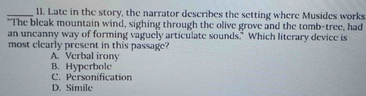 Late in the story, the narrator describes the setting where Musides works
“The bleak mountain wind, sighing through the olive grove and the tomb-tree, had
an uncanny way of forming vaguely articulate sounds.” Which literary device is
most clearly present in this passage?
A. Verbal irony
B. Hyperbole
C. Personification
D. Simile