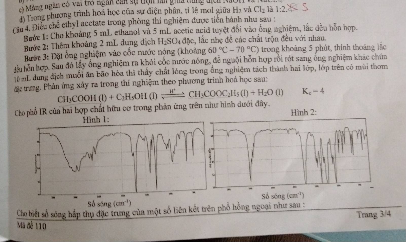 Màng ngàn có vai trò ngân can sự trọn lan giữa dùng  địcn  1
d) Trong phương trình hoá học của sự điện phân, tỉ lệ mol giữa H_2 và Cl_2 là 1:2.
Câu 4. Điều chế ethyl acetate trong phòng thí nghiệm được tiến hành như sau :
Bước 1: Cho khoảng 5 mL ethanol và 5 mL acetic acid tuyệt đối vào ống nghiệm, lắc đều hỗn hợp.
Bước 2: Thêm khoảng 2 mL dung dịch 1 H_2SO_4 đặc, lắc nhẹ đề các chất trộn đều với nhau.
Bước 3: Đặt ổng nghiệm vào cốc nước nóng (khoảng 60°C-70°C) trong khoảng 5 phút, thỉnh thoảng lắc
đều hỗn hợp. Sau đó lấy ống nghiệm ra khỏi cốc nước nóng, để nguội hỗn hợp rồi rót sang ống nghiệm khác chứa
10 mL dung dịch muối ăn bão hòa thì thấy chất lỏng trong ống nghiệm tách thành hai lớp, lớp trên có mùi thơm
đặc trưng. Phản ứng xảy ra trong thí nghiệm theo phương trình hoá học sau:
CH_3COOH(l)+C_2H_5OH (1)leftharpoons CH_3COOC_2H_5(1)+H_2O(1) K_c=4
Cho phổ IR của hai hợp chất hữu cơ trong phản ứng trên như hình dưới đây.
Hình 2:
Cho biết số sóng hấp thụ đặc trưng của một số liên kết trên phổ hồng ngoại như sau :
Trang 3/4
Mã đề 110