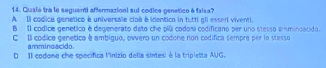 Quale tra le seguenti affermazioni sul codice genetico è falsa?
A Il codice genetico è universale cloà è identico in tutti gli esseri viventi.
B Il códice genetico è degenerato dato che più codoni codificano per uno stesso amminoacido.
C Il códice genetico è ambiguo, ovvero un codone non codifica sempre per lo stesso
amminoacido.
D Il codone che specifica l'inizio della sintesi è la tripletta AUG.