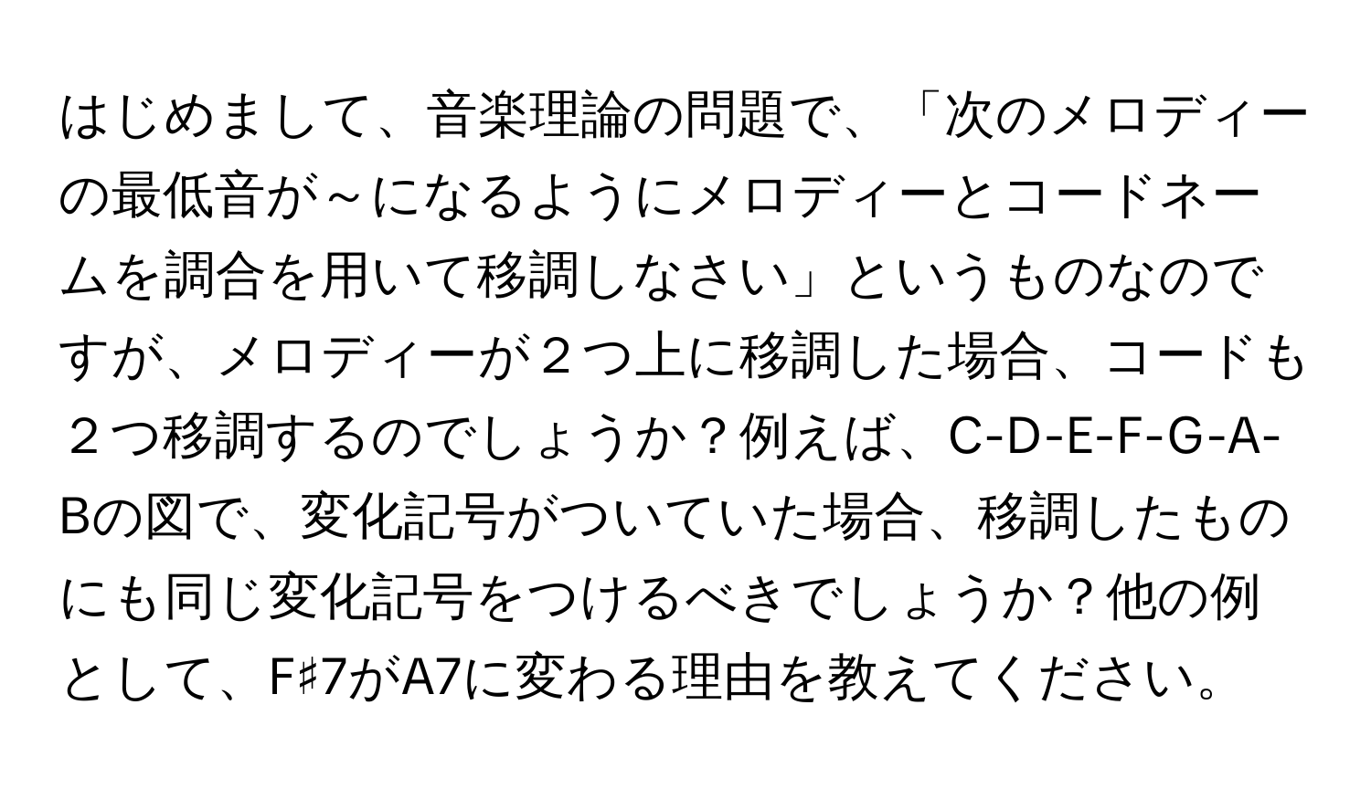 はじめまして、音楽理論の問題で、「次のメロディーの最低音が～になるようにメロディーとコードネームを調合を用いて移調しなさい」というものなのですが、メロディーが２つ上に移調した場合、コードも２つ移調するのでしょうか？例えば、C-D-E-F-G-A-Bの図で、変化記号がついていた場合、移調したものにも同じ変化記号をつけるべきでしょうか？他の例として、F♯7がA7に変わる理由を教えてください。